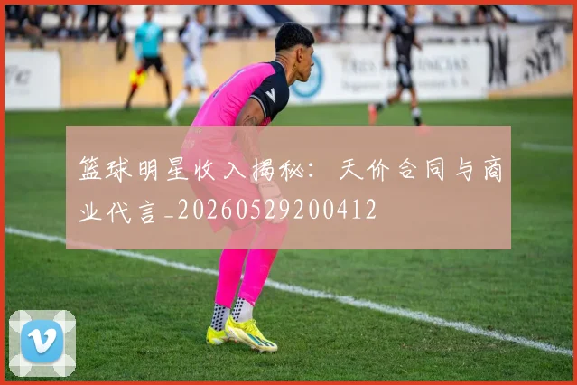 篮球明星收入揭秘:天价合同与商业代言_20260529200412