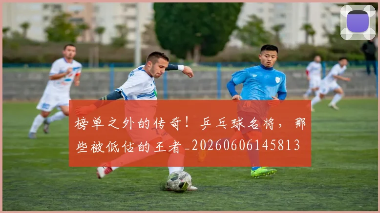 榜单之外的传奇！乒乓球名将，那些被低估的王者_20260606145813