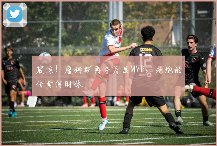 震惊！詹姆斯再夺月度MVP，老炮的传奇何时休