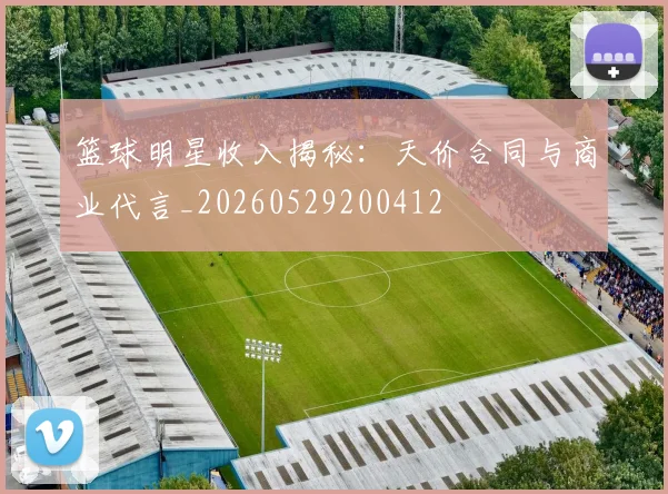 篮球明星收入揭秘：天价合同与商业代言_20260529200412