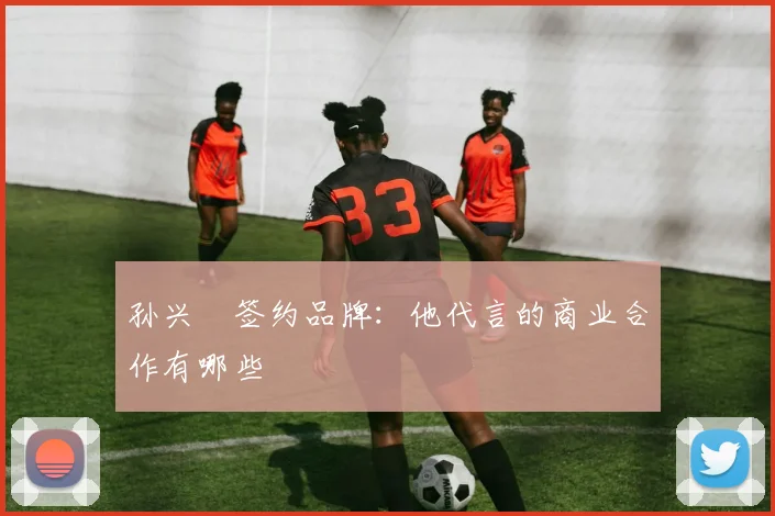 孙兴慜签约品牌：他代言的商业合作有哪些
