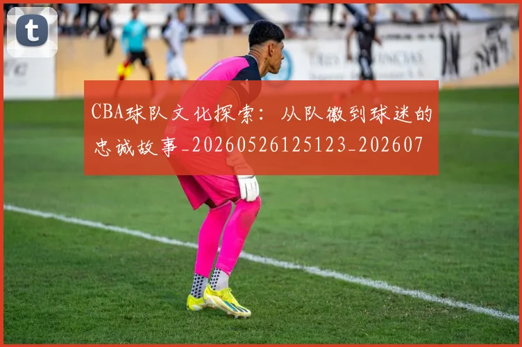 CBA球队文化探索:从队徽到球迷的忠诚故事_20260526125123_20260702040659