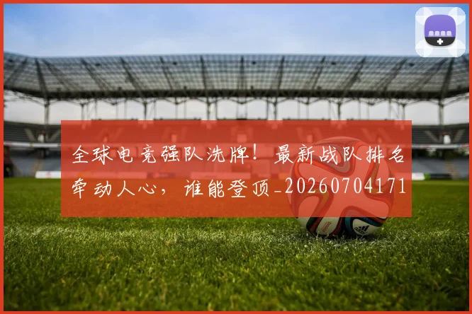 全球电竞强队洗牌！最新战队排名牵动人心，谁能登顶_20260704171226