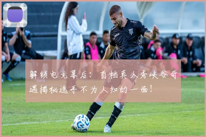 解锁电竞幕后：首档真人秀峡谷奇遇揭秘选手不为人知的一面！