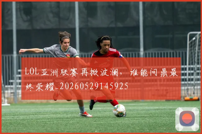LOL亚洲联赛再掀波澜,谁能问鼎最终荣耀_20260529145925