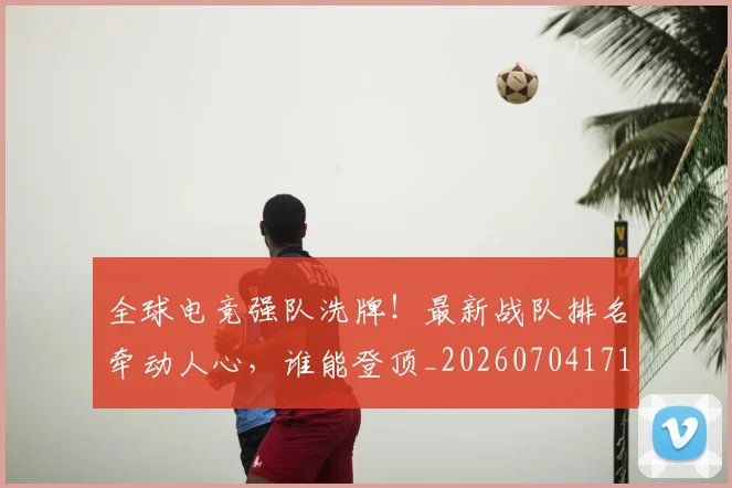 全球电竞强队洗牌！最新战队排名牵动人心，谁能登顶_20260704171226