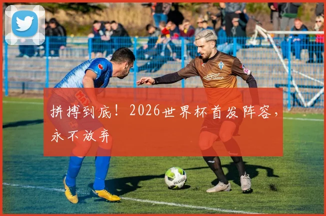 拼搏到底！2026世界杯首发阵容，永不放弃
