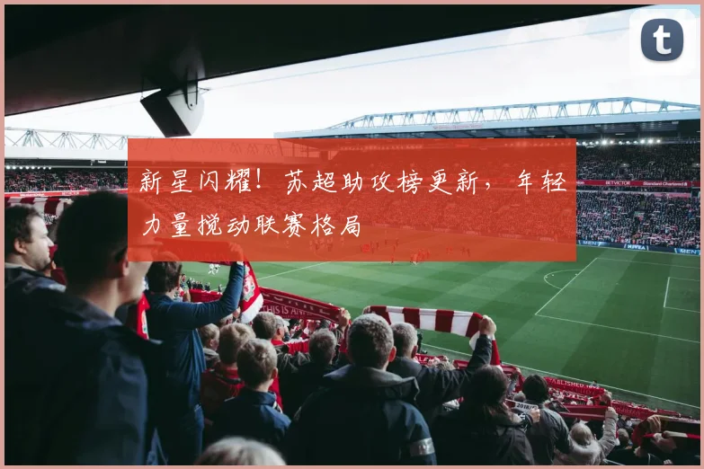 新星闪耀!苏超助攻榜更新,年轻力量搅动联赛格局