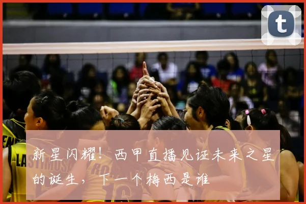 新星闪耀！西甲直播见证未来之星的诞生，下一个梅西是谁