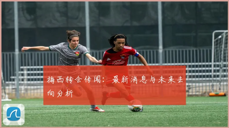 梅西转会传闻：最新消息与未来去向分析