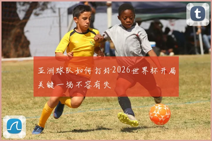 亚洲球队如何打好2026世界杯开局关键一场不容有失