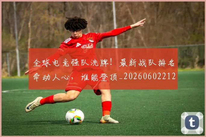 全球电竞强队洗牌！最新战队排名牵动人心，谁能登顶_20260602212257