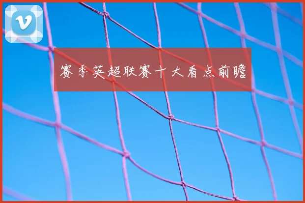 赛季英超联赛十大看点前瞻